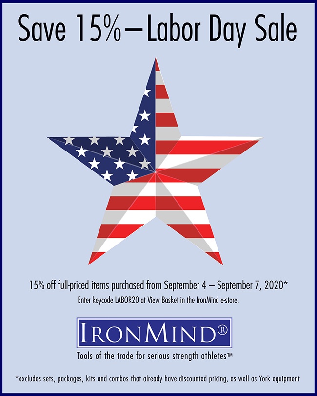 Take advantage of the Labor Day Sale to save 15% on full-priced IronMind equipment, from the Vulcan Squat Racks, ALight Training Center, Apollon’s Axle and Just Protein, to the Buffalo Bar, Five Star Flat Bench, Headstrap Fit for Hercules, Tough-As-Nails Gym Bag, SUPER SQUATS Hip Belt, and IronMind Lifting Straps and Captains of Crush grippers . . . to name just a few of the IronMind products that you might have been eyeing.